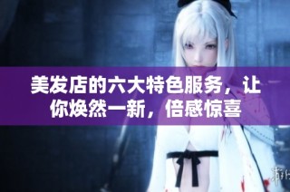 美发店的六大特色服务，让你焕然一新，倍感惊喜