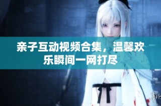 亲子互动视频合集，温馨欢乐瞬间一网打尽
