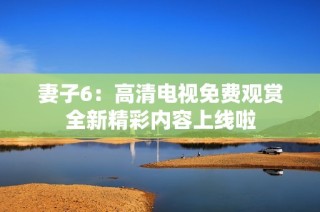 妻子6：高清电视免费观赏全新精彩内容上线啦