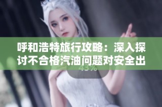 呼和浩特旅行攻略：深入探讨不合格汽油问题对安全出行的影响与应对措施