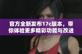 官方全新发布17c版本，带你体验更多精彩功能与改进