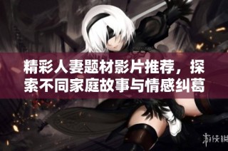 精彩人妻题材影片推荐，探索不同家庭故事与情感纠葛