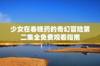 少女在春晚药的奇幻冒险第二集全免费观看指南