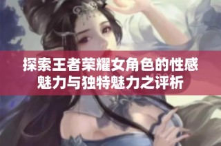 探索王者荣耀女角色的性感魅力与独特魅力之评析