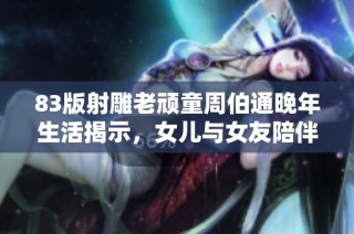 83版射雕老顽童周伯通晚年生活揭示，女儿与女友陪伴暖心故事