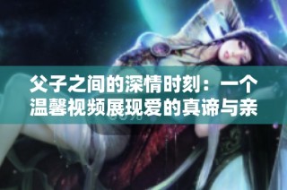 父子之间的深情时刻：一个温馨视频展现爱的真谛与亲情纽带