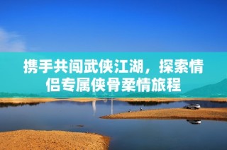 携手共闯武侠江湖，探索情侣专属侠骨柔情旅程