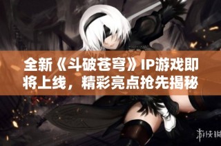 全新《斗破苍穹》IP游戏即将上线，精彩亮点抢先揭秘！