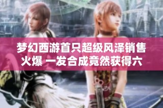 梦幻西游首只超级风泽销售火爆 一发合成竟然获得六轮谛听成品