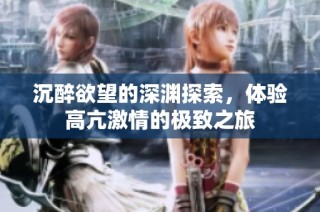 沉醉欲望的深渊探索，体验高亢激情的极致之旅
