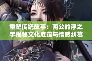 重塑传统故事：两公的浮之手揭秘文化底蕴与情感纠葛