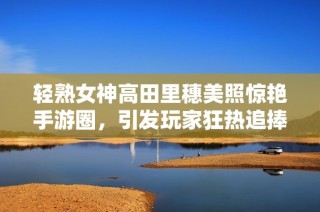 轻熟女神高田里穗美照惊艳手游圈，引发玩家狂热追捧！
