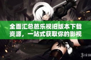 全面汇总芭乐视旧版本下载资源，一站式获取你的影视体验