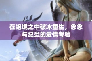 在绝境之中破冰重生，念念与纪炎的爱情考验