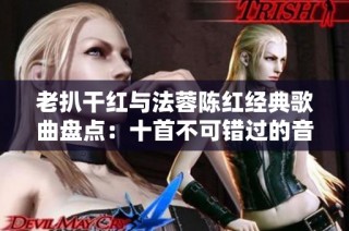 老扒干红与法蓉陈红经典歌曲盘点：十首不可错过的音乐珍品