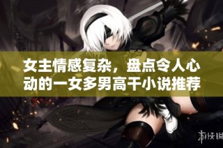 女主情感复杂，盘点令人心动的一女多男高干小说推荐