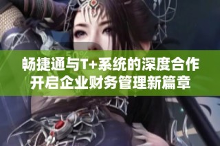 畅捷通与T+系统的深度合作开启企业财务管理新篇章