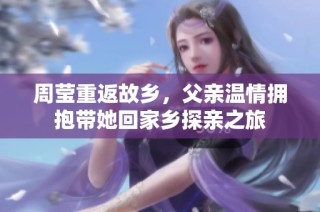 周莹重返故乡，父亲温情拥抱带她回家乡探亲之旅