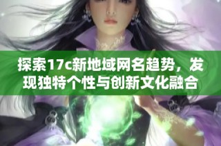 探索17c新地域网名趋势，发现独特个性与创新文化融合的魅力体验