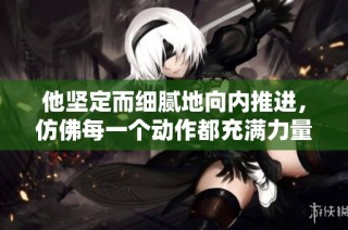 他坚定而细腻地向内推进，仿佛每一个动作都充满力量与柔情