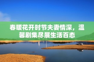 春暖花开时节夫妻情深，温馨剧集尽展生活百态