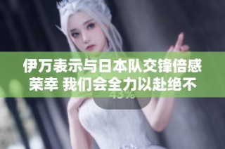 伊万表示与日本队交锋倍感荣幸 我们会全力以赴绝不放弃
