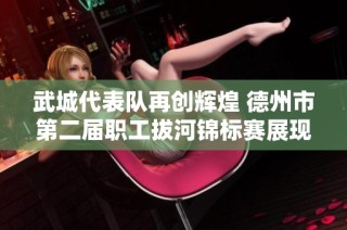 武城代表队再创辉煌 德州市第二届职工拔河锦标赛展现团结力量