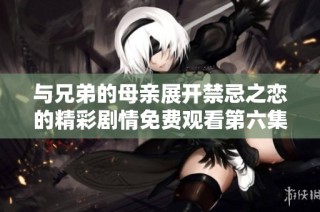 与兄弟的母亲展开禁忌之恋的精彩剧情免费观看第六集