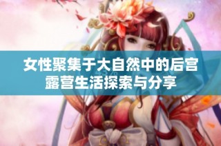 女性聚集于大自然中的后宫露营生活探索与分享