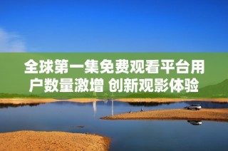 全球第一集免费观看平台用户数量激增 创新观影体验引发热潮