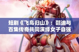短剧《飞鸟归山》：邵迪与百集传奇共同演绎女子自强的精彩旅程