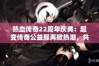 热血传奇22周年庆典：超变传奇公益服再掀热潮，共同重温经典岁月！