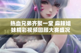 热血兄弟齐聚一堂 麻辣姐妹精彩视频回顾大赛盛况