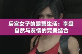 后宫女子的露营生活：享受自然与友情的完美结合