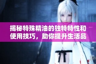 揭秘特殊精油的独特特性和使用技巧，助你提升生活品质