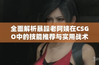 全面解析暴躁老阿姨在CSGO中的技能推荐与实用战术技巧
