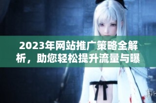 2023年网站推广策略全解析，助您轻松提升流量与曝光度