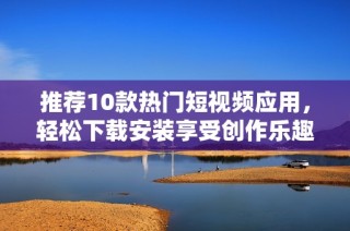 推荐10款热门短视频应用，轻松下载安装享受创作乐趣