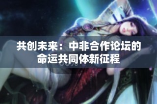共创未来：中非合作论坛的命运共同体新征程