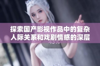 探索国产影视作品中的复杂人际关系和戏剧情感的深层次解读