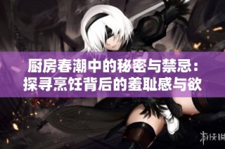 厨房春潮中的秘密与禁忌：探寻烹饪背后的羞耻感与欲望