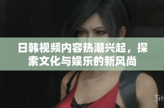 日韩视频内容热潮兴起，探索文化与娱乐的新风尚