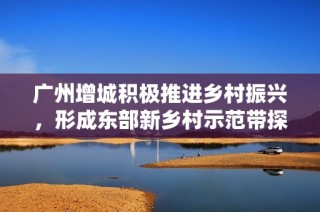 广州增城积极推进乡村振兴，形成东部新乡村示范带探索新路径