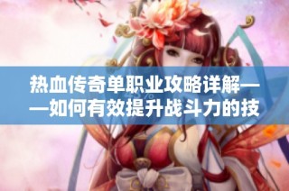 热血传奇单职业攻略详解——如何有效提升战斗力的技巧和方法
