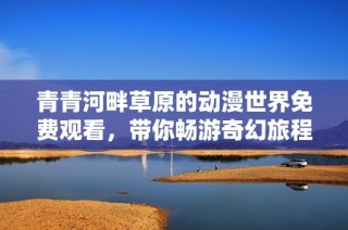青青河畔草原的动漫世界免费观看，带你畅游奇幻旅程