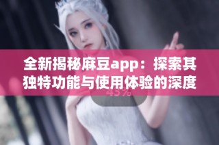 全新揭秘麻豆app：探索其独特功能与使用体验的深度分析