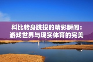 科比转身跳投的精彩瞬间：游戏世界与现实体育的完美融合