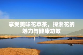 享受美味花草茶，探索花的魅力与健康功效