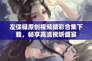 左保禄原创视频精彩合集下载，畅享高清视听盛宴