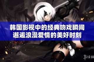 韩国影视中的经典吻戏瞬间邂逅浪漫爱情的美好时刻